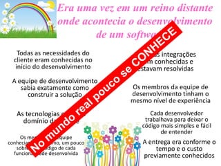 Era uma vez em um reino distante
onde acontecia o desenvolvimento
de um software...
Todas as necessidades do
cliente eram conhecidas no
início do desenvolvimento

A equipe de desenvolvimento
sabia exatamente como
construir a solução

As tecnologias eram de
domínio da equipe
Os membros da equipe
conheciam, no mínimo, um pouco
sobre cada código de cada
funcionalidade desenvolvida

Todas as integrações
eram conhecidas e
estavam resolvidas
Os membros da equipe de
desenvolvimento tinham o
mesmo nível de experiência
Cada desenvolvedor
trabalhava para deixar o
código mais simples e fácil
de entender

A entrega era conforme o
tempo e o custo
previamente conhecidos

 