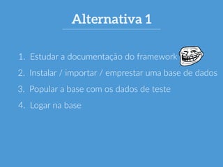 Alternativa 1 
1. Estudar a documentação do framework 
2. Instalar / importar / emprestar uma base de dados 
3. Popular a base com os dados de teste 
4. Logar na base 
 