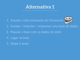 Alternativa 1 
1. Estudar a documentação do framework 
2. Instalar / importar / emprestar uma base de dados 
3. Popular a base com os dados de teste 
4. Logar na base 
5. Rodar o teste 
 