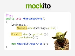 @Test 
public void whatcangowrong() 
{ 
Settings s = 
Mockito.mock(Settings.class); 
Mockito.when(s.getLimit()) 
.thenReturn(42); 
new MassMailingService(s); 
} 
 