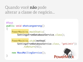 Quando você não pode 
alterar a classe de negócio... 
@Test 
public void whatcangowrong() 
{ 
PowerMockito.mockStatic( 
SettingsFromDatabaseService.class); 
! 
PowerMockito.stub(method( 
SettingsFromDatabaseService.class, "getLimit")) 
.toReturn(42); 
! 
new MassMailingService(); 
} 
 