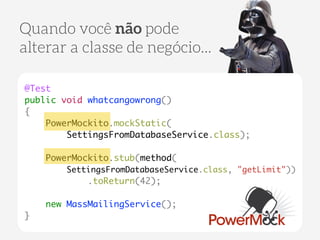 Quando você não pode 
alterar a classe de negócio... 
@Test 
public void whatcangowrong() 
{ 
PowerMockito.mockStatic( 
SettingsFromDatabaseService.class); 
! 
PowerMockito.stub(method( 
SettingsFromDatabaseService.class, "getLimit")) 
.toReturn(42); 
! 
new MassMailingService(); 
} 
 