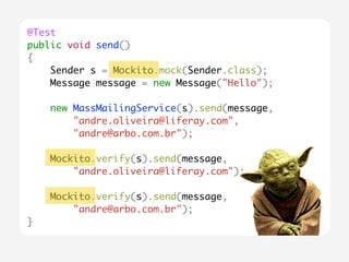@Test 
public void send() 
{ 
Sender s = Mockito.mock(Sender.class); 
Message message = new Message("Hello"); 
new MassMailingService(s).send(message, 
"andre.oliveira@liferay.com", 
"andre@arbo.com.br"); 
Mockito.verify(s).send(message, 
"andre.oliveira@liferay.com"); 
Mockito.verify(s).send(message, 
"andre@arbo.com.br"); 
} 
 