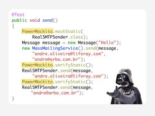 @Test 
public void send() 
{ 
PowerMockito.mockStatic( 
RealSMTPSender.class); 
Message message = new Message("Hello"); 
new MassMailingService().send(message, 
"andre.oliveira@liferay.com", 
"andre@arbo.com.br"); 
PowerMockito.verifyStatic(); 
RealSMTPSender.send(message, 
"andre.oliveira@liferay.com"); 
PowerMockito.verifyStatic(); 
RealSMTPSender.send(message, 
"andre@arbo.com.br"); 
} 
 