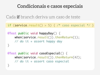 if (service.result() > 5) { /* caso especial */ } 
@Test public void happyDay() { 
when(service.result()).thenReturn(1); 
// do it + assert happy day 
} 
! 
@Test public void casoEspecial() { 
when(service.result()).thenReturn(42); 
// do it + assert caso especial 
} 
Condicionais e casos especiais 
Cada if branch deriva um caso de teste 
 