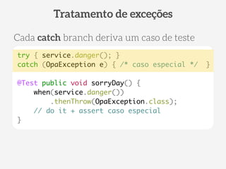 try { service.danger(); } 
catch (OpaException e) { /* caso especial */ } 
! 
@Test public void sorryDay() { 
when(service.danger()) 
.thenThrow(OpaException.class); 
// do it + assert caso especial 
} 
Tratamento de exceções 
Cada catch branch deriva um caso de teste 
 