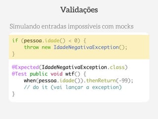 if (pessoa.idade() < 0) { 
throw new IdadeNegativaException(); 
} 
! 
@Expected(IdadeNegativaException.class) 
@Test public void wtf() { 
when(pessoa.idade()).thenReturn(-99); 
// do it (vai lançar a exception) 
} 
Validações 
Simulando entradas impossíveis com mocks 
 