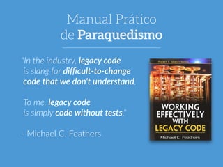 Manual Prático 
de Paraquedismo 
"In the industry, legacy code 
is slang for difficult-­‐to-­‐change 
code that we don't understand. 
! 
To me, legacy code 
is simply code without tests." 
! 
-­‐ Michael C. Feathers 
 