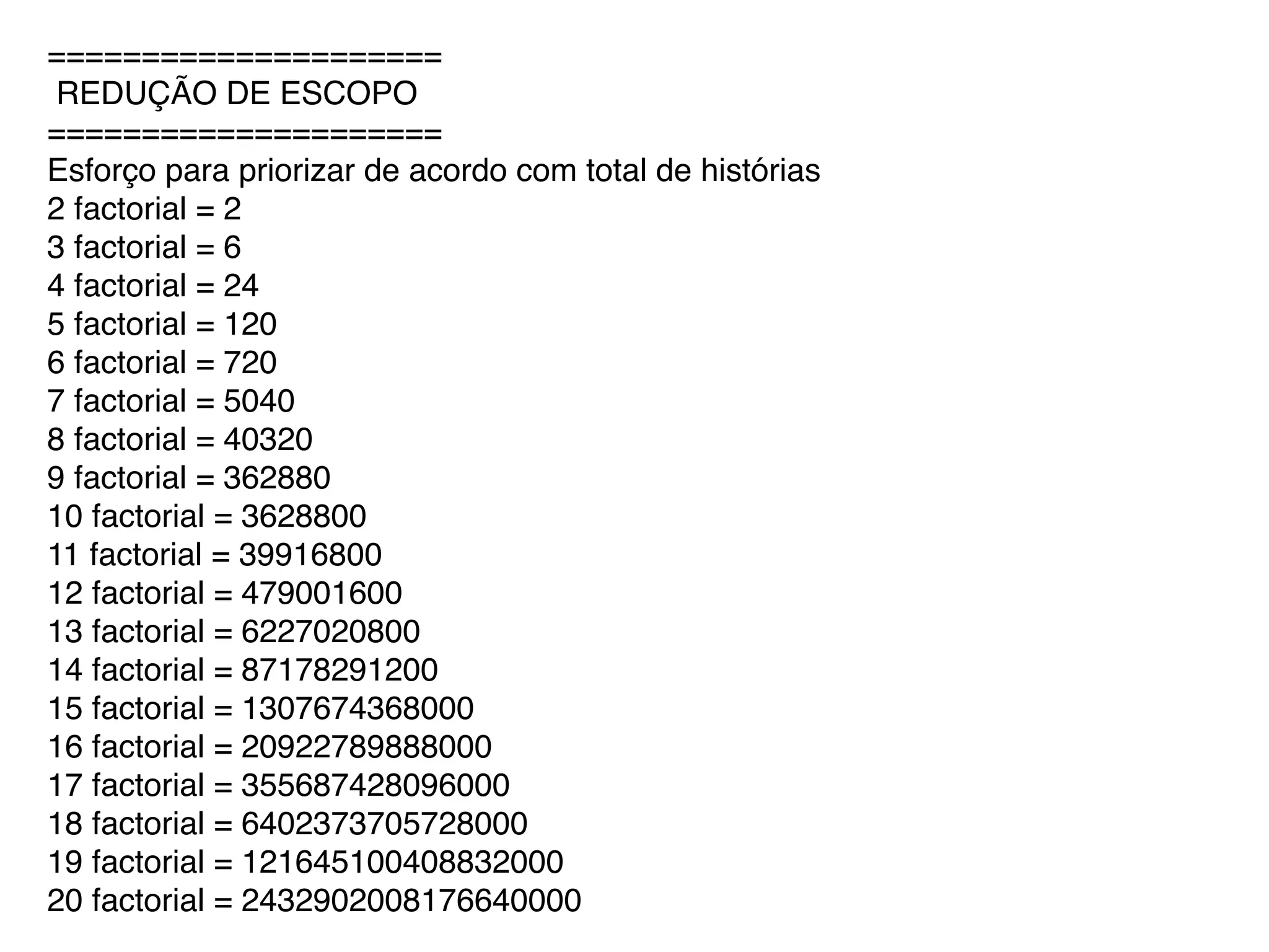 =====================
REDUÇÃO DE ESCOPO
=====================
Esforço para priorizar de acordo com total de histórias
2 factorial = 2
3 factorial = 6
4 factorial = 24
5 factorial = 120
6 factorial = 720
7 factorial = 5040
8 factorial = 40320
9 factorial = 362880
10 factorial = 3628800
11 factorial = 39916800
12 factorial = 479001600
13 factorial = 6227020800
14 factorial = 87178291200
15 factorial = 1307674368000
16 factorial = 20922789888000
17 factorial = 355687428096000
18 factorial = 6402373705728000
19 factorial = 121645100408832000
20 factorial = 2432902008176640000
 