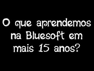 O que aprendemos
na Bluesoft em
mais 15 anos?
 