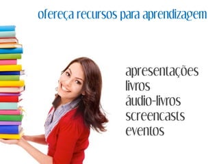 ofereça recursos para aprendizagem
apresentações
livros
áudio-livros
screencasts
eventos
 