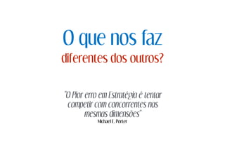 O que nos faz
diferentes dos outros?
"O Pior erro em Estratégia é tentar
competir com concorrentes nas
mesmas dimensões"
Michael E. Porter
 