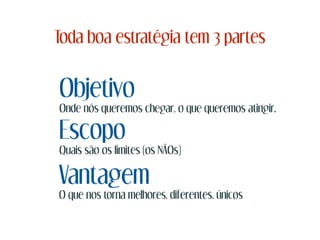 Toda boa estratégia tem 3 partes
Objetivo
Onde nós queremos chegar, o que queremos atingir.
Escopo
Quais são os limites (os NÃOs)
Vantagem
O que nos torna melhores, diferentes, únicos
 