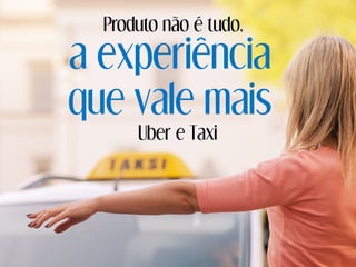 a experiência
que vale mais
Uber e Taxi
Produto não é tudo,
 