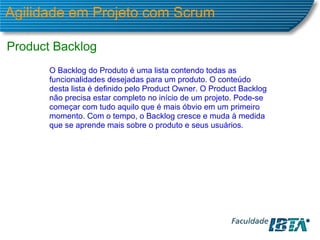 Agilidade em Projeto com Scrum Product Backlog  O Backlog do Produto é uma lista contendo todas as funcionalidades desejadas para um produto. O conteúdo desta lista é definido pelo Product Owner. O Product Backlog não precisa estar completo no início de um projeto. Pode-se começar com tudo aquilo que é mais óbvio em um primeiro momento. Com o tempo, o Backlog cresce e muda à medida que se aprende mais sobre o produto e seus usuários.  