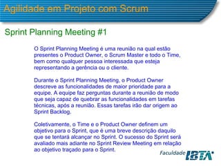 Agilidade em Projeto com Scrum Sprint Planning Meeting #1 O Sprint Planning Meeting é uma reunião na qual estão presentes o Product Owner, o Scrum Master e todo o Time, bem como qualquer pessoa interessada que esteja representando a gerência ou o cliente. Durante o Sprint Planning Meeting, o Product Owner descreve as funcionalidades de maior prioridade para a equipe. A equipe faz perguntas durante a reunião de modo que seja capaz de quebrar as funcionalidades em tarefas técnicas, após a reunião. Essas tarefas irão dar origem ao Sprint Backlog. Coletivamente, o Time e o Product Owner definem um objetivo para o Sprint, que é uma breve descrição daquilo que se tentará alcançar no Sprint. O sucesso do Sprint será avaliado mais adiante no Sprint Review Meeting em relação ao objetivo traçado para o Sprint.  