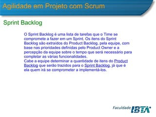 Agilidade em Projeto com Scrum Sprint Backlog  O Sprint Backlog é uma lista de tarefas que o Time se compromete a fazer em um Sprint. Os itens do Sprint Backlog são extraídos do Product Backlog, pela equipe, com base nas prioridades definidas pelo Product Owner e a percepção da equipe sobre o tempo que será necessário para completar as várias funcionalidades.  Cabe a equipe determinar a quantidade de itens do  Product Backlog  que serão trazidos para o  Sprint Backlog , já que é ela quem irá se comprometer a implementá-los.  