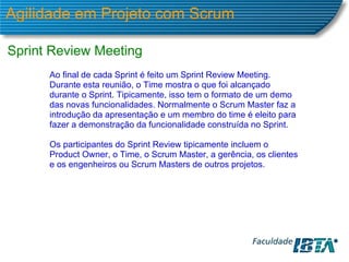 Agilidade em Projeto com Scrum Sprint Review Meeting Ao final de cada Sprint é feito um Sprint Review Meeting. Durante esta reunião, o Time mostra o que foi alcançado durante o Sprint. Tipicamente, isso tem o formato de um demo das novas funcionalidades. Normalmente o Scrum Master faz a introdução da apresentação e um membro do time é eleito para fazer a demonstração da funcionalidade construída no Sprint. Os participantes do Sprint Review tipicamente incluem o  Product Owner, o Time, o Scrum Master, a gerência, os clientes e os engenheiros ou Scrum Masters de outros projetos. 