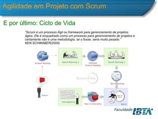 Agilidade em Projeto com Scrum E por último: Ciclo de Vida “ Scrum é um processo Ágil ou framework para gerenciamento de projetos ágeis. Ele é enquadrado como um processo para gerenciamento de projetos e certamente não é uma metodologia, se o fosse, seria muito pesado.” KEN SCHWABER(2004) 