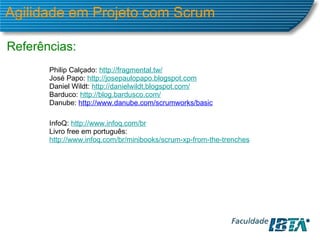 Agilidade em Projeto com Scrum Referências: Philip Calçado:  http://fragmental.tw/ José Papo:  http://josepaulopapo.blogspot.com Daniel Wildt:  http://danielwildt.blogspot.com/ Barduco:  http://blog.bardusco.com/ Danube:  http://www.danube.com/scrumworks/basic   InfoQ:  http://www.infoq.com/br Livro free em português:  http://www.infoq.com/br/minibooks/scrum-xp-from-the-trenches 