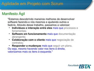 Agilidade em Projeto com Scrum Manifesto Ágil "Estamos descobrindo maneiras melhores de desenvolver software fazendo-o nós mesmos e ajudando outros a fazê-lo. Através desse trabalho, passamos a valorizar: Indivíduos e interação entre eles  mais que  processos e ferramentas ; Software em funcionamento   mais que  documentação abrangente ; Colaboração com o cliente   mais que  negociação de contratos ; Responder a mudanças   mais que  seguir um plano . Ou seja, mesmo havendo valor nos itens à direita,  valorizamos mais os itens à esquerda." 