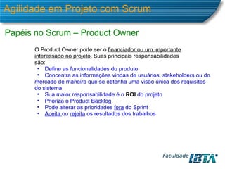 Agilidade em Projeto com Scrum Papéis no Scrum – Product Owner O Product Owner pode ser o  financiador ou um importante interessado no projeto . Suas principais responsabilidades são: Define as funcionalidades do produto Concentra as informações vindas de usuários, stakeholders ou do mercado de maneira que se obtenha uma visão única dos requisitos do sistema Sua maior responsabilidade é o  ROI   do projeto Prioriza o Product Backlog Pode alterar as prioridades  fora  do Sprint Aceita  ou  rejeita  os resultados dos trabalhos 