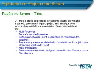 Agilidade em Projeto com Scrum Papéis no Scrum – Time O Time é o grupo de pessoas diretamente ligadas ao trabalho a ser feito que garantirá que o projeto seja entregue com todas as funcionalidades necessárias. Suas características são: Multi-functional Formado por até 9 pessoas Define o objetivo do Sprint e especifica os resultados dos trabalhos Faz aquilo que é necessário dentro das diretrizes do projeto para alcançar o objetivo do Sprint Auto-organizável Demonstram o resultado do Sprint para o Product Owner e outros Stakeholders 