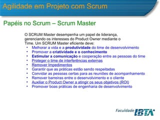 Agilidade em Projeto com Scrum Papéis no Scrum – Scrum Master O SCRUM Master desempenha um papel de liderança, gerenciando os interesses do Product Owner mediante o Time. Um SCRUM Master eficiente deve: Melhorar a vida e a  produtividade  do time de desenvolvimento Promover a  criatividade e o conhecimento Estimular a comunicação  e cooperação entre as pessoas do time Proteger o time de interferências externas Remover Impedimentos Garantir que as práticas estão sendo respeitadas Convidar as pessoas certas para as reuniões de acompanhamento  Remover barreiras entre o desenvolvimento e o cliente Auxiliar o Product Owner a atingir os seus objetivos (ROI) Promover boas práticas de engenharia de desenvolvimento 