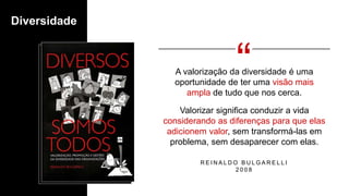 Diversidade
A valorização da diversidade é uma
oportunidade de ter uma visão mais
ampla de tudo que nos cerca.
Valorizar significa conduzir a vida
considerando as diferenças para que elas
adicionem valor, sem transformá-las em
problema, sem desaparecer com elas.
R E I N A L D O B U L G A R E L L I
2 0 0 8
 