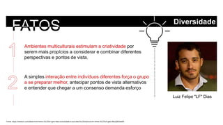 Fonte: https://medium.com/desenvolvimento-%C3%A1gil/o-fator-diversidade-e-sua-relev%C3%A2ncia-em-times-%C3%A1geis-88c22653ee65
Luiz Felipe "LF" Dias
Ambientes multiculturais estimulam a criatividade por
serem mais propícios a considerar e combinar diferentes
perspectivas e pontos de vista.
A simples interação entre indivíduos diferentes força o grupo
a se preparar melhor, antecipar pontos de vista alternativos
e entender que chegar a um consenso demanda esforço
Diversidade
 