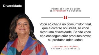 Você só chega no consumidor final,
que é diverso no Brasil, se você
tiver uma diversidade. Senão você
não consegue criar produtos novos
ou produtos adequados.
P O N T O D E V I S TA D E Q U E M
S E D I F E R E N C I A N O M E R C A D O
L U I Z A H E L E N A T R A J A N O
M A G A Z I N E L U I Z A ( M A G A L U )
Diversidade
 