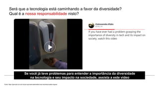 Será que a tecnologia está caminhando a favor da diversidade?
Qual é a nossa responsabilidade nisto?
Fonte: https://gizmodo.uol.com.br/por-que-esta-saboneteira-nao-reconhece-peles-negras/
Se você já teve problemas para entender a importância da diversidade
na tecnologia e seu impacto na sociedade, assista a este vídeo
 