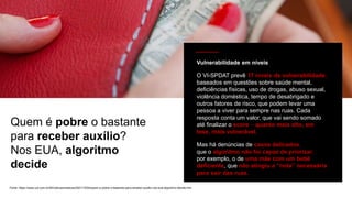 Fonte: https://www.uol.com.br/tilt/noticias/redacao/2021/10/04/quem-e-pobre-o-bastante-para-receber-auxilio-nos-eua-algoritmo-decide.htm
Quem é pobre o bastante
para receber auxílio?
Nos EUA, algoritmo
decide
Vulnerabilidade em níveis
O VI-SPDAT prevê 17 níveis de vulnerabilidade,
baseados em questões sobre saúde mental,
deficiências físicas, uso de drogas, abuso sexual,
violência doméstica, tempo de desabrigado e
outros fatores de risco, que podem levar uma
pessoa a viver para sempre nas ruas. Cada
resposta conta um valor, que vai sendo somado
até finalizar o score – quanto mais alto, em
tese, mais vulnerável.
Mas há denúncias de casos delicados,
que o algoritmo não foi capaz de priorizar;
por exemplo, o de uma mãe com um bebê
deficiente, que não atingiu a “nota” necessária
para sair das ruas.
 