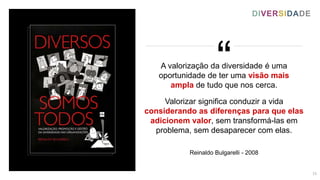 “
A valorização da diversidade é uma
oportunidade de ter uma visão mais
ampla de tudo que nos cerca.
Valorizar significa conduzir a vida
considerando as diferenças para que elas
adicionem valor, sem transformá-las em
problema, sem desaparecer com elas.
Reinaldo Bulgarelli - 2008
DIVERSIDADE
13
 