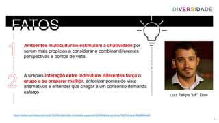 https://medium.com/desenvolvimento-%C3%A1gil/o-fator-diversidade-e-sua-relev%C3%A2ncia-em-times-%C3%A1geis-88c22653ee65
Luiz Felipe "LF" Dias
Ambientes multiculturais estimulam a criatividade por
serem mais propícios a considerar e combinar diferentes
perspectivas e pontos de vista.
A simples interação entre indivíduos diferentes força o
grupo a se preparar melhor, antecipar pontos de vista
alternativos e entender que chegar a um consenso demanda
esforço
DIVERSIDADE
14
 