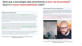 Será que a tecnologia está caminhando a favor da diversidade?
Qual é a nossa responsabilidade nisto?
https://agenciabrasil.ebc.com.br/direitos-humanos/noticia/2021-03/algoritmos-pesquisadores-explicam-
tecnologia-que-intensifica-racismo
https://www.hypeness.com.br/2020/09/racismo-algoritmico-o-que-e-e-quais-sao-os-impactos-da-
discriminacao-racial-na-tecnologia/
21
 