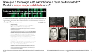 Será que a tecnologia está caminhando a favor da diversidade?
Qual é a nossa responsabilidade nisto?
http://www.ihu.unisinos.br/78-noticias/561869-sistema-de-algoritmo-que-determina-pena-de-condenados-cria-polemica-
nos-eua
https://anielleguedes.blogosfera.uol.com.br/2019/11/21/inteligencia-artificial-no-tribunal-da-analise-de-dados-ao-algoritmo-
juiz/
22
 