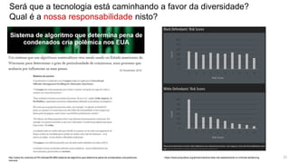 Será que a tecnologia está caminhando a favor da diversidade?
Qual é a nossa responsabilidade nisto?
http://www.ihu.unisinos.br/78-noticias/561869-sistema-de-algoritmo-que-determina-pena-de-condenados-cria-polemica-
nos-eua
https://www.propublica.org/article/machine-bias-risk-assessments-in-criminal-sentencing 23
 