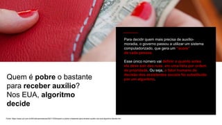 Fonte: https://www.uol.com.br/tilt/noticias/redacao/2021/10/04/quem-e-pobre-o-bastante-para-receber-auxilio-nos-eua-algoritmo-decide.htm
Quem é pobre o bastante
para receber auxílio?
Nos EUA, algoritmo
decide
Para decidir quem mais precisa de auxílio-
moradia, o governo passou a utilizar um sistema
computadorizado, que gera um “score”
de cada pessoa.
Esse único número vai definir o quanto antes
ela deve sair das ruas, em uma lista por ordem
de prioridade. Ou seja, o fator humano de
decisão dos assistentes sociais foi substituído
por um algoritmo.
 