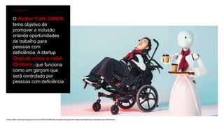 Fonte: https://amauryjr.blog.bol.uol.com.br/2021/03/08/cafe-no-japao-tem-garcons-robos-controlados-por-pessoas-com-deficiencia/
O Avatar Café DAWN
temo objetivo de
promover a inclusão
criando oportunidades
de trabalho para
pessoas com
deficiência. A startup
OryLab criou o robô
OriHime, que funciona
como um garçom que
será controlado por
pessoas com deficiência
 