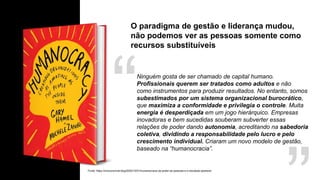 O paradigma de gestão e liderança mudou,
não podemos ver as pessoas somente como
recursos substituíveis
Fonte: https://onovonormal.blog/2020/10/01/humanocracia-de-poder-as-pessoas-e-o-resultado-aparece/
Ninguém gosta de ser chamado de capital humano.
Profissionais querem ser tratados como adultos e não
como instrumentos para produzir resultados. No entanto, somos
subestimados por um sistema organizacional burocrático,
que maximiza a conformidade e privilegia o controle. Muita
energia é desperdiçada em um jogo hierárquico. Empresas
inovadoras e bem sucedidas souberam subverter essas
relações de poder dando autonomia, acreditando na sabedoria
coletiva, dividindo a responsabilidade pelo lucro e pelo
crescimento individual. Criaram um novo modelo de gestão,
baseado na “humanocracia”.
 