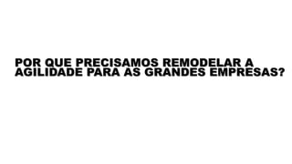 POR QUE PRECISAMOS REMODELAR A
AGILIDADE PARA AS GRANDES EMPRESAS?
 