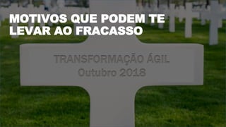 TRANSFORMAÇÃO ÁGIL
Outubro 2018
MOTIVOS QUE PODEM TE
LEVAR AO FRACASSO
 