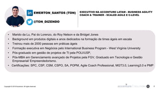 Copyright © 2018 Accenture. All rights reserved. 2
• Marido da Lu, Pai do Lorenzo, do Roy Nelson e da Bridget Jones
• Background em produtos digitais e anos dedicados na formação de times ágeis em escala
• Treinou mais de 2000 pessoas em práticas ágeis
• Formação executiva em Negócios pelo International Business Program - West Virginia University
• Pós-graduado em gestão de projetos de TI pela POLI/USP,
• Pós-MBA em Gerenciamento avançado de Projetos pela FGV, Graduado em Tecnologia e Gestão
Empresarial/ Empreendedorismo.
• Certificações: SPC, CSP, CSM, CSPO, SA, POPM, Agile Coach Professional, MGT3.0, Learning3.0 e PMP
EXECUTIVO NA ACCENTURE LATAM - BUSINESS AGILITY
COACH & TRAINER - SCALED AGILE E C-LEVEL
EWERTON_SANTOS (TON)
@TON_DIZENDO
 