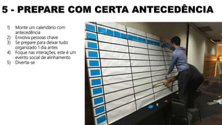 1) Monte um calendário com
antecedência
2) Envolva pessoas chave
3) Se prepare para deixar tudo
organizado 1 dia antes
4) Foque nas interações, este é um
evento social de alinhamento
5) Diverta-se
5 - PREPARE COM CERTA ANTECEDÊNCIA
 