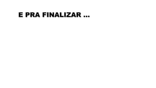 E PRA FINALIZAR …
 