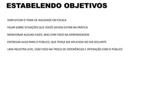 ESTABELENDO OBJETIVOS
SIMPLIFICAR O TEMA DE AGILDIADE EM ESCALA
FALAR SOBRE SITUAÇÕES QUE VOCÊS DEVEM EVITAR NA PRÁTICA
MENCIONAR ALGUNS CASES, MAS COM FOCO NA APRENDIZAGEM
ENTREGAR ALGO PARA O PÚBLICO, QUE POSSA SER APLICADO NO DIA SEGUINTE
UMA PALESTRA LEVE, COM FOCO NA TROCA DE EXPERIÊNCIAS E INTERAÇÃO COM O PÚBLICO
 