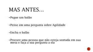 Pegue um balão
Pense em uma pergunta sobre Agilidade
Encha o balão
Procure uma pessoa que não esteja sentada em sua
mesa e faça a sua pergunta a ela
 