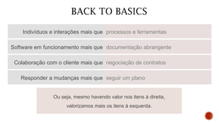 Indivíduos e interações mais que processos e ferramentas
Software em funcionamento mais que documentação abrangente
Colaboração com o cliente mais que negociação de contratos
Responder a mudanças mais que seguir um plano
Ou seja, mesmo havendo valor nos itens à direita,
valorizamos mais os itens à esquerda.
 