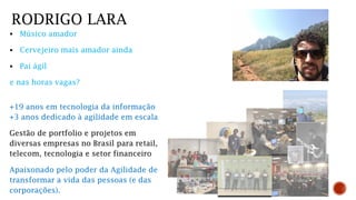  Músico amador
 Cervejeiro mais amador ainda
 Pai ágil
e nas horas vagas?
RODRIGO LARA
+19 anos em tecnologia da informação
+3 anos dedicado à agilidade em escala
Gestão de portfolio e projetos em
diversas empresas no Brasil para retail,
telecom, tecnologia e setor financeiro
Apaixonado pelo poder da Agilidade de
transformar a vida das pessoas (e das
corporações).
 